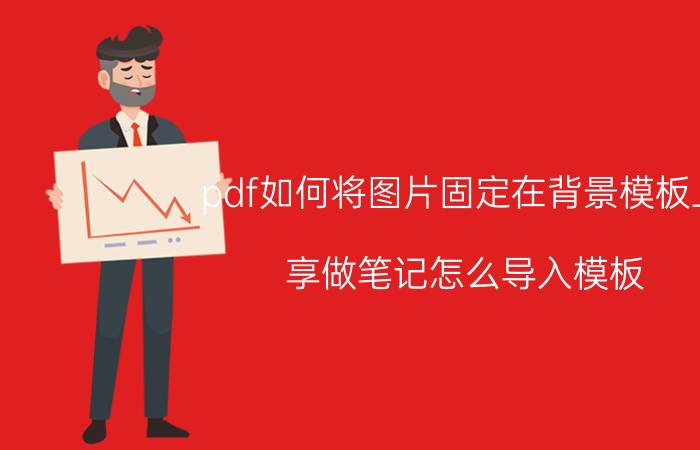 pdf如何将图片固定在背景模板上 享做笔记怎么导入模板？